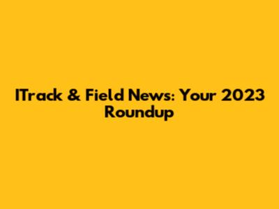 ITrack & Field News: Your 2023 Roundup