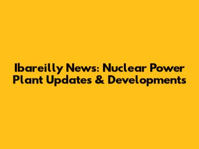 Ibareilly News: Nuclear Power Plant Updates & Developments
