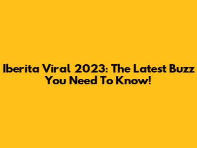 Iberita Viral 2023: The Latest Buzz You Need To Know!