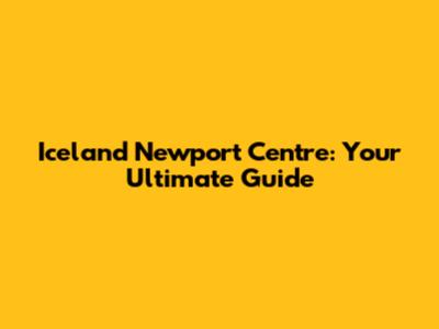 Iceland Newport Centre: Your Ultimate Guide
