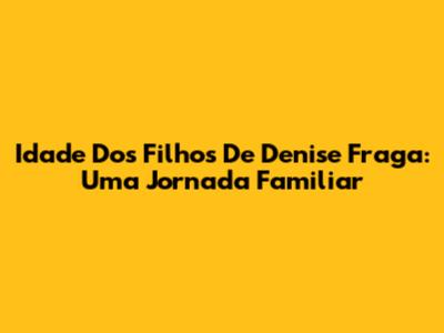 Idade Dos Filhos De Denise Fraga: Uma Jornada Familiar