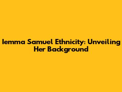 Iemma Samuel Ethnicity: Unveiling Her Background