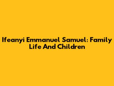 Ifeanyi Emmanuel Samuel: Family Life And Children