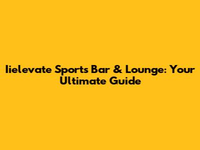 Iielevate Sports Bar & Lounge: Your Ultimate Guide