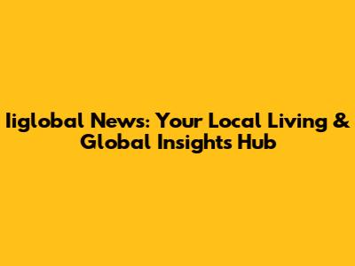 Iiglobal News: Your Local Living & Global Insights Hub