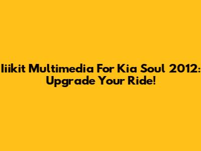 Iiikit Multimedia For Kia Soul 2012: Upgrade Your Ride!