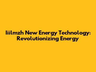 Iiilmzh New Energy Technology: Revolutionizing Energy