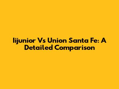 Iijunior Vs Union Santa Fe: A Detailed Comparison