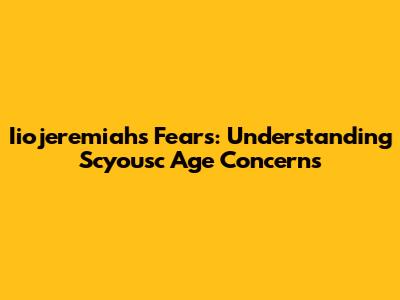 Iiojeremiah's Fears: Understanding Scyousc Age Concerns