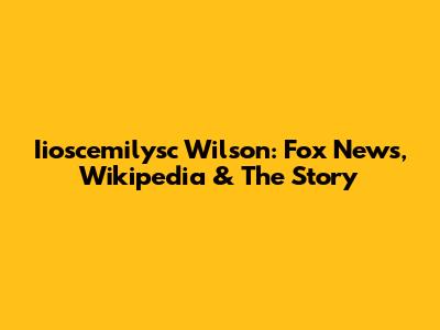 Iioscemilysc Wilson: Fox News, Wikipedia & The Story