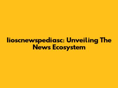 Iioscnewspediasc: Unveiling The News Ecosystem