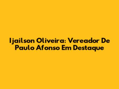 Ijailson Oliveira: Vereador De Paulo Afonso Em Destaque
