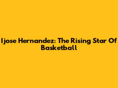 Ijose Hernandez: The Rising Star Of Basketball
