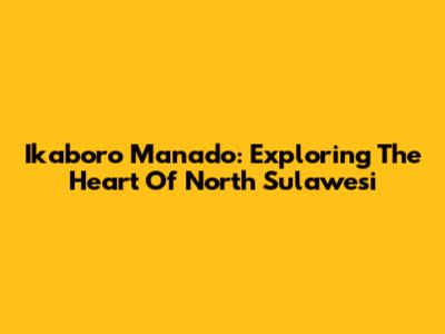 Ikaboro Manado: Exploring The Heart Of North Sulawesi