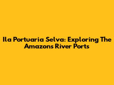 Ila Portuaria Selva: Exploring The Amazon's River Ports