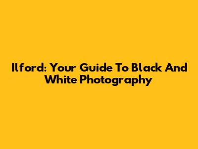 Ilford: Your Guide To Black And White Photography