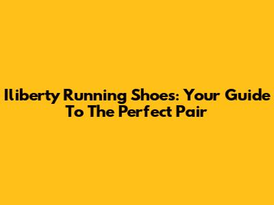 Iliberty Running Shoes: Your Guide To The Perfect Pair