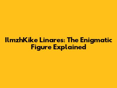 IlmzhKike Linares: The Enigmatic Figure Explained