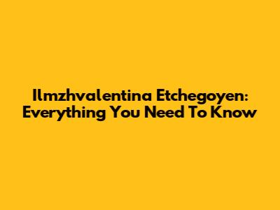 Ilmzhvalentina Etchegoyen: Everything You Need To Know