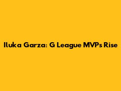 Iluka Garza: G League MVP's Rise