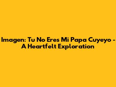 Imagen: Tu No Eres Mi Papa Cuyeyo - A Heartfelt Exploration