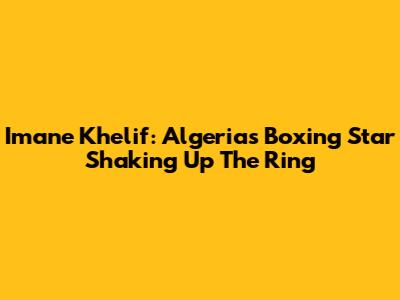 Imane Khelif: Algeria's Boxing Star Shaking Up The Ring