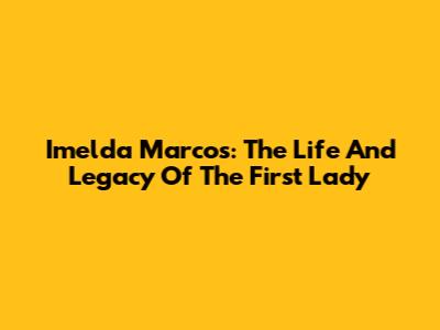 Imelda Marcos: The Life And Legacy Of The First Lady