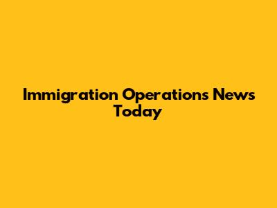 Immigration Operations News Today