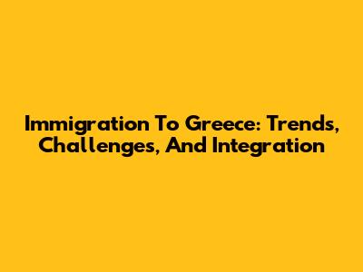Immigration To Greece: Trends, Challenges, And Integration