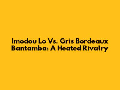 Imodou Lo Vs. Gris Bordeaux Bantamba: A Heated Rivalry