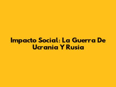 Impacto Social: La Guerra De Ucrania Y Rusia