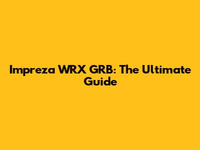 Impreza WRX GRB: The Ultimate Guide