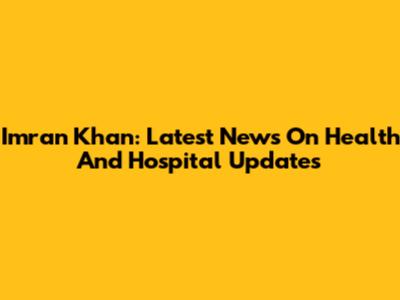 Imran Khan: Latest News On Health And Hospital Updates
