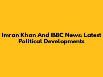 Imran Khan And IBBC News: Latest Political Developments