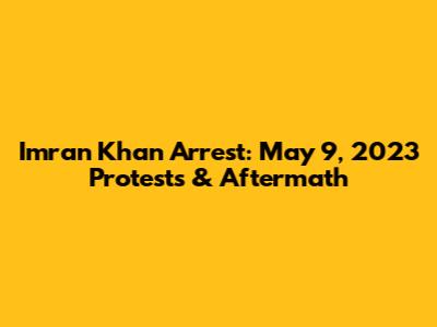 Imran Khan Arrest: May 9, 2023 Protests & Aftermath