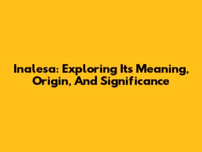 Inalesa: Exploring Its Meaning, Origin, And Significance