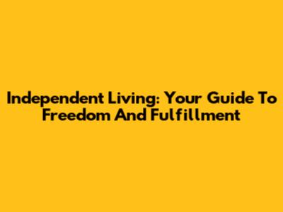 Independent Living: Your Guide To Freedom And Fulfillment