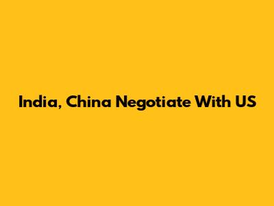 India, China Negotiate With US