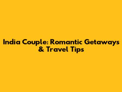 India Couple: Romantic Getaways & Travel Tips