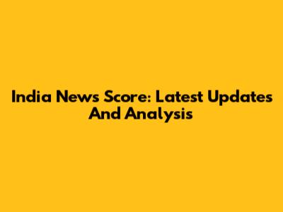 India News Score: Latest Updates And Analysis