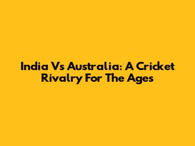 India Vs Australia: A Cricket Rivalry For The Ages