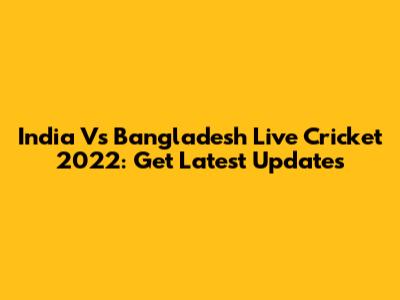India Vs Bangladesh Live Cricket 2022: Get Latest Updates