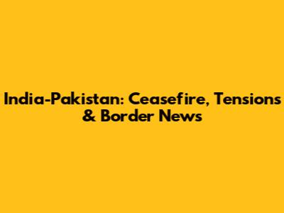 India-Pakistan: Ceasefire, Tensions & Border News