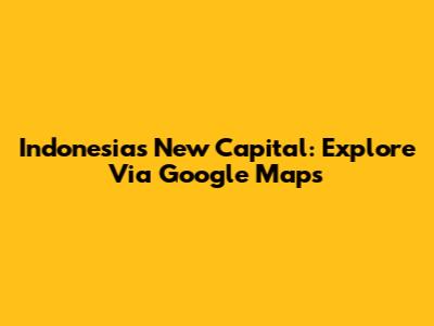 Indonesia's New Capital: Explore Via Google Maps
