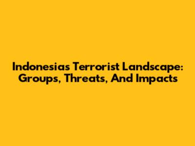 Indonesia's Terrorist Landscape: Groups, Threats, And Impacts