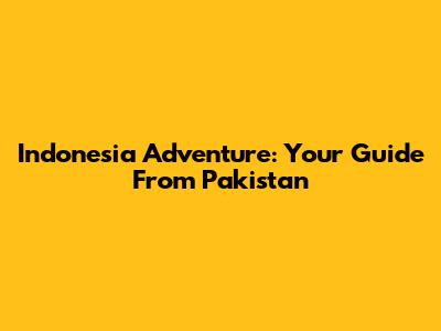 Indonesia Adventure: Your Guide From Pakistan