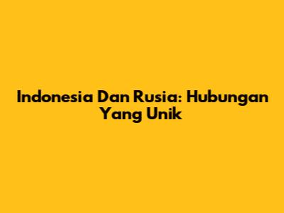 Indonesia Dan Rusia: Hubungan Yang Unik