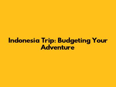 Indonesia Trip: Budgeting Your Adventure