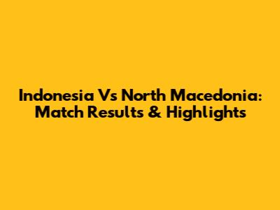 Indonesia Vs North Macedonia: Match Results & Highlights