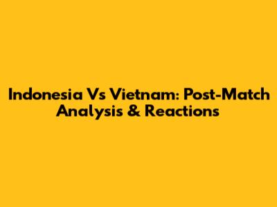 Indonesia Vs Vietnam: Post-Match Analysis & Reactions